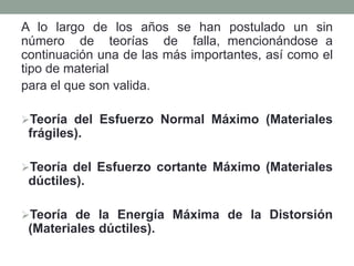 A lo largo de los años se han postulado un sin
número de teorías de falla, mencionándose a
continuación una de las más importantes, así como el
tipo de material
para el que son valida.
Teoría del Esfuerzo Normal Máximo (Materiales
frágiles).
Teoría del Esfuerzo cortante Máximo (Materiales
dúctiles).
Teoría de la Energía Máxima de la Distorsión
(Materiales dúctiles).
 