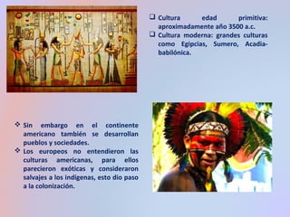  Cultura edad primitiva: 
aproximadamente año 3500 a.c. 
 Cultura moderna: grandes culturas 
como Egipcias, Sumero, Acadia-babilónica. 
 Sin embargo en el continente 
americano también se desarrollan 
pueblos y sociedades. 
 Los europeos no entendieron las 
culturas americanas, para ellos 
parecieron exóticas y consideraron 
salvajes a los indígenas, esto dio paso 
a la colonización. 
 