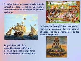 El pueblo Azteca se consideraba la síntesis 
cultural de toda la región; un mundo 
construido con una diversidad de pueblos 
y culturas. 
La llegada de los españoles, portugueses, 
ingleses y franceses, dan pie para el 
abandono de los pensamientos de los 
pueblos originarios. 
Surge el desarrollo de la 
humanidad, Marx edificó una 
ideología y pronóstico el poder en 
manos de la clase social industrial. 
 