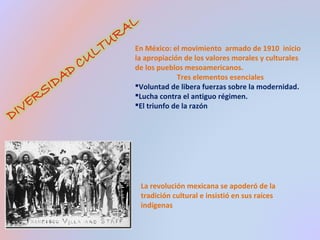 En México: el movimiento armado de 1910 inicio 
la apropiación de los valores morales y culturales 
de los pueblos mesoamericanos. 
Tres elementos esenciales 
Voluntad de libera fuerzas sobre la modernidad. 
Lucha contra el antiguo régimen. 
El triunfo de la razón 
La revolución mexicana se apoderó de la 
tradición cultural e insistió en sus raíces 
indígenas 
 