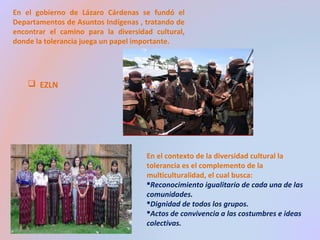 En el gobierno de Lázaro Cárdenas se fundó el 
Departamentos de Asuntos Indígenas , tratando de 
encontrar el camino para la diversidad cultural, 
donde la tolerancia juega un papel importante. 
 EZLN 
En el contexto de la diversidad cultural la 
tolerancia es el complemento de la 
multiculturalidad, el cual busca: 
Reconocimiento igualitario de cada una de las 
comunidades. 
Dignidad de todos los grupos. 
Actos de convivencia a las costumbres e ideas 
colectivas. 
 