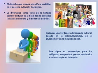  El derecho que menos atención a recibido, 
es el derecho cultural y lingüístico. 
 La diversidad como fruto de la historia 
social y cultural es la base donde descansa 
la exclusión de uno y el beneficio de otros. 
Instaurar una verdadera democracia cultural, 
basada en la interculturalidad, en el 
pluralismo y en la inclusión social. 
Aún sigue el estereotipo para los 
indígenas, campesinos pobres destinados 
a vivir en regiones inhóspita. 
 