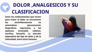 DOLOR ,ANALGESICOS Y SU
CLASIFICACION
Entre los medicamentos que sirven
para tratar el dolor se encuentran
los antiinflamatorios no
esteroideos (paracetamol,
ibuprofeno, naproxeno, y los
opiáceos (tramadol, codeína,
morfina, fentanil). La elección
dependerá del tipo de dolor y de la
intensidad, entre otros factores.
 
