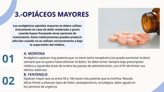 3.-OPIÁCEOS MAYORES
Los analgésicos opioides mayores se deben utilizar
únicamente en caso de dolor moderado o grave
cuando hayan fracasado otras opciones de
tratamiento. Estos medicamentos pueden producir
adicción cuando no se utilizan correctamente y bajo
la supervisión del médico.
01 Analgésico opiáceo muy potente que no tiene techo terapéutico (se puede aumentar la dosis
siempre que se quiera hasta eliminar el dolor). Se debe tomar siempre bajo prescripción
médica y siguiendo al pie de la letra las pautas de administración, con el fin de limitar sus
efectos adversos.
A. MORFINA
02
B. FENTANILO
Opiáceo mayor que es entre 50 y 100 veces más potente que la morfina. Resulta
eficaz frente a diversos tipos de dolor: postoperatorio, oncológico, dolor agudo en
los servicios de urgencia
 