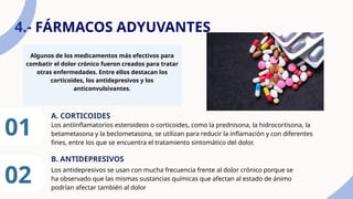 4.- FÁRMACOS ADYUVANTES
Algunos de los medicamentos más efectivos para
combatir el dolor crónico fueron creados para tratar
otras enfermedades. Entre ellos destacan los
corticoides, los antidepresivos y los
anticonvulsivantes.
01 Los antiinflamatorios esteroideos o corticoides, como la prednisona, la hidrocortisona, la
betametasona y la beclometasona, se utilizan para reducir la inflamación y con diferentes
fines, entre los que se encuentra el tratamiento sintomático del dolor.
A. CORTICOIDES
02
B. ANTIDEPRESIVOS
Los antidepresivos se usan con mucha frecuencia frente al dolor crónico porque se
ha observado que las mismas sustancias químicas que afectan al estado de ánimo
podrían afectar también al dolor
 