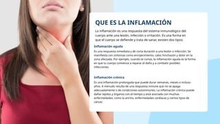 QUE ES LA INFLAMACIÓN
La inflamación es una respuesta del sistema inmunológico del
cuerpo ante una lesión, infección o irritación. Es una forma en
que el cuerpo se defiende y trata de sanar, existen dos tipos:
Inflamación aguda
Es una respuesta inmediata y de corta duración a una lesión o infección. Se
manifiesta con síntomas como enrojecimiento, calor, hinchazón y dolor en la
zona afectada. Por ejemplo, cuando te cortas, la inflamación aguda es la forma
en que tu cuerpo comienza a reparar el daño y a combatir posibles
infecciones.
Inflamación crónica
Es una inflamación prolongada que puede durar semanas, meses o incluso
años. A menudo resulta de una respuesta inmune que no se apaga
adecuadamente o de condiciones autoinmunes. La inflamación crónica puede
dañar tejidos y órganos con el tiempo y está asociada con muchas
enfermedades, como la artritis, enfermedades cardíacas y ciertos tipos de
cáncer.
 