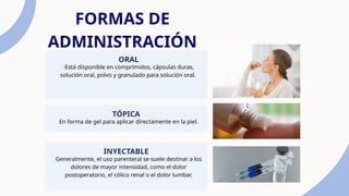 FORMAS DE
ADMINISTRACIÓN
·Está disponible en comprimidos, cápsulas duras,
solución oral, polvo y granulado para solución oral.
ORAL
En forma de gel para aplicar directamente en la piel.
TÓPICA
Generalmente, el uso parenteral se suele destinar a los
dolores de mayor intensidad, como el dolor
postoperatorio, el cólico renal o el dolor lumbar.
INYECTABLE
 