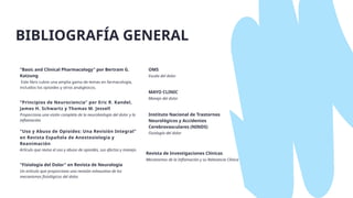 OMS
Escala del dolor
MAYO CLINIC
Manejo del dolor
"Basic and Clinical Pharmacology" por Bertram G.
Katzung
Este libro cubre una amplia gama de temas en farmacología,
incluidos los opioides y otros analgésicos.
"Fisiología del Dolor" en Revista de Neurología
Un artículo que proporciona una revisión exhaustiva de los
mecanismos fisiológicos del dolor.
Instituto Nacional de Trastornos
Neurológicos y Accidentes
Cerebrovasculares (NINDS)
Fisiología del dolor
Revista de Investigaciones Clínicas
Mecanismos de la Inflamación y su Relevancia Clínica
"Principios de Neurociencia" por Eric R. Kandel,
James H. Schwartz y Thomas M. Jessell
Proporciona una visión completa de la neurobiología del dolor y la
inflamación.
"Uso y Abuso de Opioides: Una Revisión Integral"
en Revista Española de Anestesiología y
Reanimación
Artículo que revisa el uso y abuso de opioides, sus efectos y manejo.
BIBLIOGRAFÍA GENERAL
 