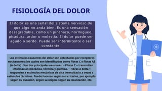 El dolor es una señal del sistema nervioso de
que algo no anda bien. Es una sensación
desagradable, como un pinchazo, hormigueo,
picadura, ardor o molestia. El dolor puede ser
agudo o sordo. Puede ser intermitente o ser
constante.
FISIOLOGÍA DEL DOLOR
Los estímulos causantes del dolor son detectados por receptores
nociceptores; los cuales son identificados como fibras C y fibras Aδ
(A delta) . Son dos principales neuronas: ~ Fibras C = transmiten
información mecánica, térmica y química. ~ Fibras A delta =
responden a estímulos mecánicos de alta intensidad y a veces a
estímulos térmicos. Puede hacerse según sus criterios, por ejemplo:
según su duración, según su origen, según su localización, etc.
 