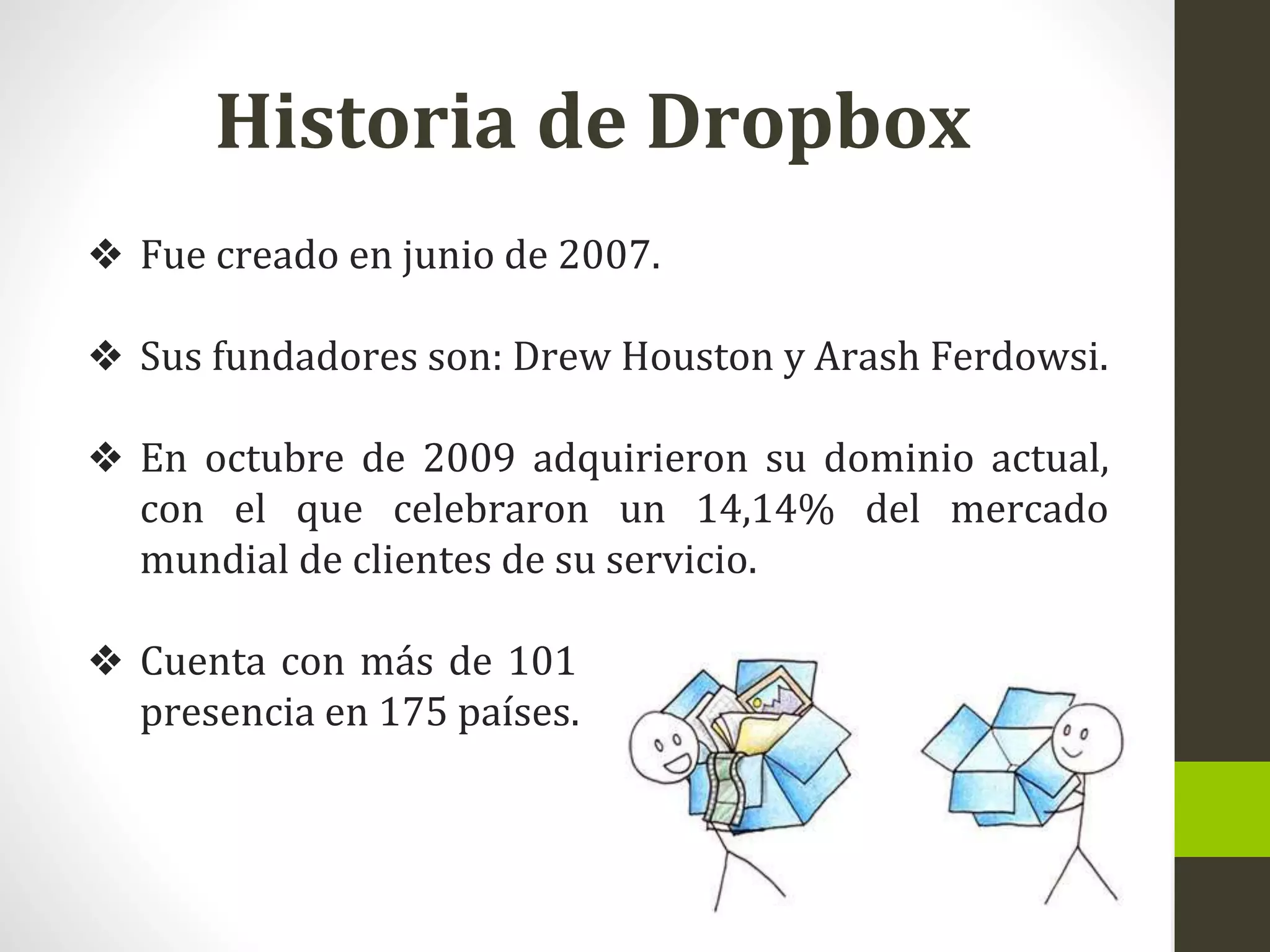 Historia de Dropbox
❖ Fue creado en junio de 2007.
❖ Sus fundadores son: Drew Houston y Arash Ferdowsi.
❖ En octubre de 2009 adquirieron su dominio actual,
con el que celebraron un 14,14% del mercado
mundial de clientes de su servicio.
❖ Cuenta con más de 101 millones de usuarios y tiene
presencia en 175 países.
 