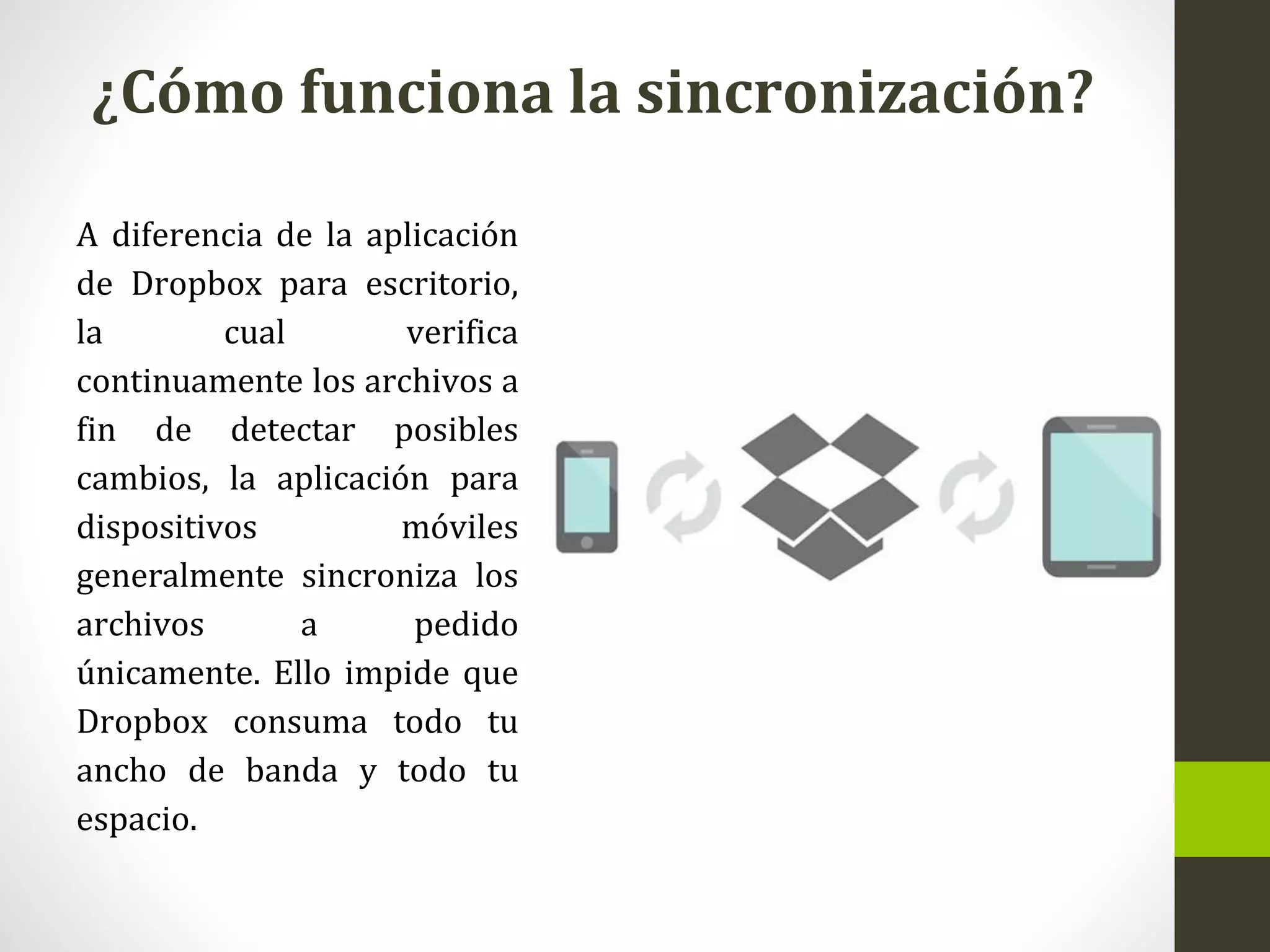 ¿Cómo funciona la sincronización?
A diferencia de la aplicación
de Dropbox para escritorio,
la cual verifica
continuamente los archivos a
fin de detectar posibles
cambios, la aplicación para
dispositivos móviles
generalmente sincroniza los
archivos a pedido
únicamente. Ello impide que
Dropbox consuma todo tu
ancho de banda y todo tu
espacio.
 
