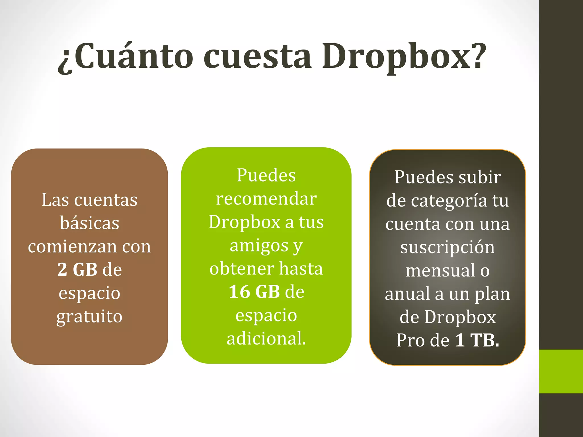 ¿Cuánto cuesta Dropbox?
Las cuentas
básicas
comienzan con
2 GB de
espacio
gratuito
Puedes
recomendar
Dropbox a tus
amigos y
obtener hasta
16 GB de
espacio
adicional.
Puedes subir
de categoría tu
cuenta con una
suscripción
mensual o
anual a un plan
de Dropbox
Pro de 1 TB.
 