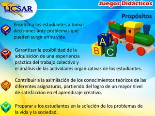 Enseñar a los estudiantes a tomar
decisiones ante problemas que
pueden surgir en su vida.
Propósitos
Garantizar la posibilidad de la
adquisición de una experiencia
práctica del trabajo colectivo y
el análisis de las actividades organizativas de los estudiantes.
Preparar a los estudiantes en la solución de los problemas de
la vida y la sociedad.
Contribuir a la asimilación de los conocimientos teóricos de las
diferentes asignaturas, partiendo del logro de un mayor nivel
de satisfacción en el aprendizaje creativo.
 