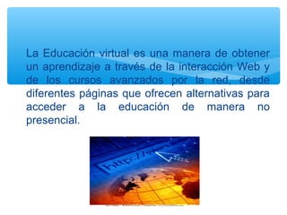 ∗ La Educación virtual es una manera de obtener
un aprendizaje a través de la interacción Web y
de los cursos avanzados por la red, desde
diferentes páginas que ofrecen alternativas para
acceder a la educación de manera no
presencial.
 