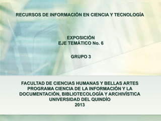 FACULTAD DE CIENCIAS HUMANAS Y BELLAS ARTES
PROGRAMA CIENCIA DE LA INFORMACIÓN Y LA
DOCUMENTACIÓN, BIBLIOTECOLOGÍA Y ARCHIVÍSTICA
UNIVERSIDAD DEL QUINDÍO
2013
EXPOSICIÓN
EJE TEMÁTICO No. 6
RECURSOS DE INFORMACIÓN EN CIENCIA Y TECNOLOGÍA
GRUPO 3
 