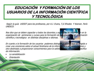 EDUCACIÓN Y FORMACIÓN DE LOS
USUARIOS DE LA INFORMACIÓN CIENTÍFICA
           Y TECNOLÓGICA
Según la guía USISST para los profesores, por A.J. Evans, T,G Rhodes Y Keenan. París
UNESCO.

Nos dice que se deben capacitar a todos los docentes y especiales de información en la
organización de seminarios y cursos para la formación de los usuarios de la información
científica y tecnológica en distintas disciplinas e idiomas.

En cuanto a la formación de los usuarios podemos distinguir a aquella que va dirigida a
crear una conciencia sobre el actual fenómeno de la información y sus repercusiones y
otra destinada a proporcionar conocimientos para la satisfacer una necesidad especifica
de información.
• La sensibilización
• Orientación
• Formación
 