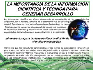 LA IMPORTANCIA DE LA INFORMACIÓN
       CIENTÍFICA Y TÉCNICA PARA
         GENERAR DESARROLLO
La información científica no abarca únicamente el acumulación de los conocimientos
adquiridos por el hombre, también es el testimonio vivo de su búsqueda incesante de la
verdad. Constituye un recurso fundamental para los hombres de ciencia.
 Existen en otros lugares en el campo de la ciencia y la tecnología. Conviene recordar que
la información científica y técnica es un factor clave de todo desarrollo endógeno y de la
capacidad de innovar de un país, porque favorece la investigación.


 Infraestructura para la recuperación y la difusión de la información
                        científica y tecnológica

Como sea que las estructuras administrativas y las formas de organización varían de un
país a otro, no existe un modelo único de planificación y aplicación de una política de
información científica y técnica, ni servicios e instituciones ideales o modelos como los que
se precisan en cada país. Por consiguiente, no es posible establecer normas uniformes
para las infraestructuras institucionales y jurídicas necesarias para la recuperación y la
difusión de la información científica y tecnológica; pero es posible, en cambio, formular
algunas generalizaciones.
 