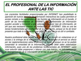 EL PROFESIONAL DE LA INFORMACIÓN
           ANTE LAS TIC
Las crecientes facilidades proporcionadas por INTERNET han posibilitado la
aparición de nuevos servicios de información interactivos los cuales permiten el
acceso remoto a los contenidos de las fuentes de información en el mundo. A
partir de las herramientas de INTERNET, los profesionales de información
pueden acceder y transmitir a alta velocidad cualquier tipo de información, de
ahí que sea necesario conocer las limitaciones de INTERNET. Esta es una las
tareas fundamentales del profesional de la información, porque se ha de tener
presente que toda la información que llega por esta vía no es útil ni confiable.

Nuestro profesional debe poseer una ética para no incurrir en violaciones en el
acceso y la entrega de la información; pues en ocasiones el servicio se afecta
por las reglamentaciones sobre el derecho de autor o porque no se ha podido
comprobar la veracidad de la información; además debe saber sistematizar
información, pues uno de los problemas fundamentales de INTERNET –para
cuya solución debe prepararse y laborar con más fuerza–, es indudablemente
la desorganización de la información en la red, la que dificulta su acceso.
 