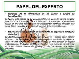 PAPEL DEL EXPERTO
•   Científico de la información en un centro o unidad de
    investigación:
Su trabajo está basado en los conocimientos que tenga del campo científico
junto con el de la investigación de la información y su manejo. La persona que
trabaja en esta área necesita tener los antecedentes científicos correctos, una
mente lógica y analítica y ser capaz de producir informes rápidamente.

•   Especialista en Información en una unidad de negocios o compañía
    dinámica:
Constantemente controla la inteligencia competitiva y conoce cómo obtener
información rápidamente sobre mercados y todo el medio de los negocios.
Debe ser una persona muy activa y dinámica y debe conocer el negocio
profundamente. El servicio se basa en rapidez y un excelente conocimiento
sobre las distintas fuentes de información. No hay tiempo para análisis
profundos.
 