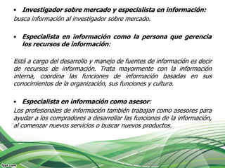 • Investigador sobre mercado y especialista en información:
busca información al investigador sobre mercado.

• Especialista en información como la persona que gerencia
   los recursos de información:

Está a cargo del desarrollo y manejo de fuentes de información es decir
de recursos de información. Trata mayormente con la información
interna, coordina las funciones de información basadas en sus
conocimientos de la organización, sus funciones y cultura.

• Especialista en información como asesor:
Los profesionales de información también trabajan como asesores para
ayudar a los compradores a desarrollar las funciones de la información,
al comenzar nuevos servicios o buscar nuevos productos.
 