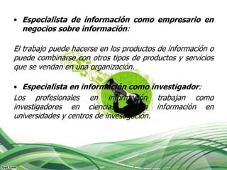 • Especialista de información como empresario en
  negocios sobre información:

El trabajo puede hacerse en los productos de información o
puede combinarse con otros tipos de productos y servicios
que se vendan en una organización.

• Especialista en información como investigador:
Los profesionales en información trabajan como
investigadores en ciencias de la información en
universidades y centros de investigación.
 
