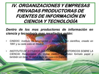 IV. ORGANIZACIONES Y EMPRESAS
        PRIVADAS PRODUCTORAS DE
       FUENTES DE INFORMACIÓN EN
           CIENCIA Y TECNOLOGÍA
Dentro de los mas productores de información en
ciencia y tecnología mas resaltados están:

•   CINDOC: Instituto de información y documentación científica, creado en
    1991 y su sede esta en Madrid.

•   INSTITUTO DE ESTUDIOS DOCUMENTALES E HISTORICOS SOBRE LA
    CIENCIA: Responsable del índice medico Españolen formato papel y
    también en base de datos sede en Valencia España.
 