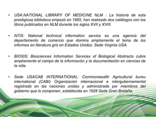 •   USA.NATIONAL LIBRARY OF MEDICINE NLM : La historia de esta
    prestigiosa biblioteca empezó en 1865, han realizado dos catálogos con los
    libros publicados en NLM durante los siglos XVII y XVIII.

•   NTIS: National technical information service es una agencia del
    departamento de comercio que domina ampliamente el tema de los
    informes en literatura gris en Estados Unidos. Sede Virginia USA.

•   BIOSIS: Biosciences Information Services of Biological Abstracts cubre
    ampliamente el campo de la información y la documentación en ciencias de
    la vida.

•   Sede USACAB INTERNATIONAL: Commonwealth Agricultural bureu
    international (CABI) Organización internacional e intergubernamental
    registrada en las naciones unidas y administrada por miembros del
    gobierno que lo componen, establecida en 1928 Sede Gran Bretaña.
 