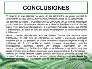 CONCLUSIONES
El ejercicio de investigación por parte de los integrantes del grupo permitió la
comprensión de cada ciencia, autores y los principales nodos de su pensamiento.
Los sesiones de grupo y encuentros previos por medio de las nuevas tecnologías
propició una serie de acuerdos, discusiones y debates fructíferos frente a diversos
temas, como los es nuestra profesión, la especificidad de cada ciencia, sus objetos
y fundamentos, así como el tema del campo interdisciplinar de conocimiento sobre
la información.
Hemos concluido además que ante las diversas fuentes que tenemos como
profesionales en ésta área de información en ciencia y tecnología, podremos
encontrar que es una profesión en la que se evidencia un gran campo de acción, el
profesional de la información se podrá encontrar desarrollando múltiples
investigaciones    científicas  dentro   del     proceso    informativo   de     los
mismos, permitiendo y facilitando el flujo de la información necesaria para que
dichos procesos sean exitosos, igualmente como profesionales de la información y
teniendo en cuenta también nuestro currículo educativo y formativo, estamos en
capacidad de crear, desarrollar y manejar cualquier área que esté vinculada a los
diferentes procesos en información que se nos presenten en nuestro quehacer
profesional.
 