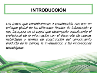 INTRODUCCIÓN


Los temas que encontraremos a continuación nos dan un
enfoque global de las diferentes fuentes de información y
nos incorpora en el papel que desempeña actualmente el
profesional de la información con el desarrollo de nuevas
habilidades y formas de construcción del conocimiento
producto de la ciencia, la investigación y las innovaciones
tecnológicas.
 