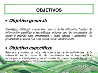 OBJETIVOS

• Objetivo general:
Investigar, distinguir y aprender acerca de las diferentes fuentes de
información científica y tecnológica, quienes son los encargados de
reunir y difundir esta información y como abarca y desarrolla el
profesional su visión con esta nueva era de conocimiento.


• Objetivo específico:
Reconocer y analizar los retos más importantes de los profesionales de la
información en la construcción de conocimientos en el área científica,
tecnológica e investigativa y en el estudio de nuevas sociedades con el
desarrollo tecnologías de información y comunicación.
 