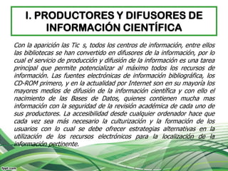 I. PRODUCTORES Y DIFUSORES DE
         INFORMACIÓN CIENTÍFICA
Con la aparición las Tic s, todos los centros de información, entre ellos
las bibliotecas se han convertido en difusores de la información, por lo
cual el servicio de producción y difusión de la información es una tarea
principal que permite potencializar al máximo todos los recursos de
información. Las fuentes electrónicas de información bibliográfica, los
CD-ROM primero, y en la actualidad por Internet son en su mayoría los
mayores medios de difusión de la información científica y con ello el
nacimiento de las Bases de Datos, quienes contienen mucha mas
información con la seguridad de la revisión académica de cada uno de
sus productores. La accesibilidad desde cualquier ordenador hace que
cada vez sea más necesario la culturización y la formación de los
usuarios con lo cual se debe ofrecer estrategias alternativas en la
utilización de los recursos electrónicos para la localización de la
información pertinente.
 