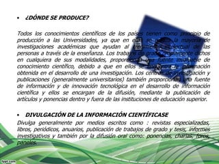 •   ¿DÓNDE SE PRODUCE?

Todos los conocimientos científicos de los países tienen como principio de
producción a las Universidades, ya que en ellas se realiza la mayoría de
investigaciones académicas que ayudan al crecimiento intelectual de las
personas a través de la enseñanza. Los trabajos de grado propiamente dichos
en cualquiera de sus modalidades, proporcionan una fuente invaluable de
conocimiento científico, debido a que en ellos se encuentra la información
obtenida en el desarrollo de una investigación. Los centros de investigación y
publicaciones (generalmente universitarios) también proporcionan una fuente
de información y de innovación tecnológica en el desarrollo de información
científica y ellos se encargan de la difusión, mediante la publicación de
artículos y ponencias dentro y fuera de las instituciones de educación superior.

•   DIVULGACIÓN DE LA INFORMACIÓN CIENTÍFICASE
Divulga generalmente por medios escritos como : revistas especializadas,
libros, periódicos, anuarios, publicación de trabajos de grado y tesis, informes
investigativos y también por la difusión oral como: ponencias, charlas, foros,
paneles.
 