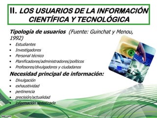 II. LOS USUARIOS DE LA INFORMACIÓN
           CIENTÍFICA Y TECNOLÓGICA
Tipología de usuarios (Fuente: Guinchat y Menou,
1992)
•   Estudiantes
•   Investigadores
•   Personal técnico
•   Planificadores/administradores/políticos
•   Profesores/divulgadores y ciudadanos
Necesidad principal de información:
•   Divulgación
•   exhaustividad
•   pertinencia
•   precisión/actualidad
•   información sintetizada
 