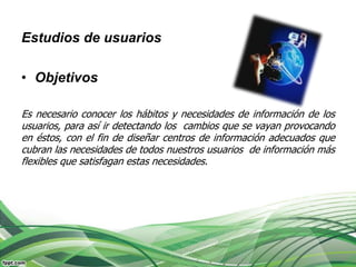 Estudios de usuarios

• Objetivos

Es necesario conocer los hábitos y necesidades de información de los
usuarios, para así ir detectando los cambios que se vayan provocando
en éstos, con el fin de diseñar centros de información adecuados que
cubran las necesidades de todos nuestros usuarios de información más
flexibles que satisfagan estas necesidades.
 