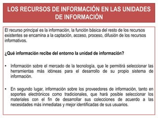 LOS RECURSOS DE INFORMACIÓN EN LAS UNIDADES 
DE INFORMACIÓN 
El recurso principal es la información, la función básica del resto de los recursos 
existentes se encamina a la captación, acceso, proceso, difusión de los recursos 
informativos. 
¿Qué información recibe del entorno la unidad de información? 
• Información sobre el mercado de la tecnología, que le permitirá seleccionar las 
herramientas más idóneas para el desarrollo de su propio sistema de 
información. 
• En segundo lugar, información sobre los proveedores de información, tanto en 
soportes electrónicos como tradicionales, que hará posible seleccionar los 
materiales con el fin de desarrollar sus colecciones de acuerdo a las 
necesidades más inmediatas y mejor identificadas de sus usuarios. 
 