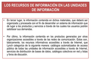 LOS RECURSOS DE INFORMACIÓN EN LAS UNIDADES 
DE INFORMACIÓN 
• En tercer lugar, la información contenida en dichos materiales, que deberá ser 
organizada y procesada con el fin de desarrollar un sistema de información que 
dé lugar a los productos y servicios a través de los cuales los usuarios podrán 
satisfacer sus demandas. 
• Por último, la información contenida en los productos generados por otras 
organizaciones accesibles a través de las redes de comunicación. Estos son, 
básicamente, los recursos informativos accesibles a través de Internet, que 
Lynch categoriza de la siguiente manera: catálogos automatizados de acceso 
público de todas las unidades de información accesibles a través de Internet, 
servicios de distribución de bases de datos, catálogos colectivos en red y listas 
y foros de discusión. 
 