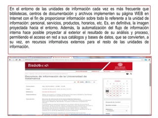 En el entorno de las unidades de información cada vez es más frecuente que 
bibliotecas, centros de documentación y archivos implementen su página WEB en 
Internet con el fin de proporcionar información sobre todo lo referente a la unidad de 
información: personal, servicios, productos, horarios, etc. Es, en definitiva, la imagen 
proyectada hacia el entorno. Además, la automatización del flujo de información 
interna hace posible proyectar al exterior el resultado de su análisis y proceso, 
permitiendo el acceso en red a sus catálogos y bases de datos, que se convierten, a 
su vez, en recursos informativos externos para el resto de las unidades de 
información. 
 