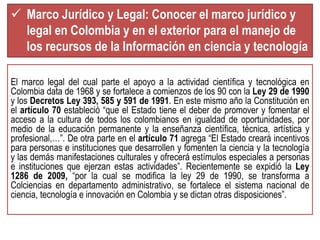  Marco Jurídico y Legal: Conocer el marco jurídico y 
legal en Colombia y en el exterior para el manejo de 
los recursos de la Información en ciencia y tecnología 
El marco legal del cual parte el apoyo a la actividad científica y tecnológica en 
Colombia data de 1968 y se fortalece a comienzos de los 90 con la Ley 29 de 1990 
y los Decretos Ley 393, 585 y 591 de 1991. En este mismo año la Constitución en 
el artículo 70 estableció “que el Estado tiene el deber de promover y fomentar el 
acceso a la cultura de todos los colombianos en igualdad de oportunidades, por 
medio de la educación permanente y la enseñanza científica, técnica, artística y 
profesional,…”. De otra parte en el artículo 71 agrega “El Estado creará incentivos 
para personas e instituciones que desarrollen y fomenten la ciencia y la tecnología 
y las demás manifestaciones culturales y ofrecerá estímulos especiales a personas 
e instituciones que ejerzan estas actividades”. Recientemente se expidió la Ley 
1286 de 2009, “por la cual se modifica la ley 29 de 1990, se transforma a 
Colciencias en departamento administrativo, se fortalece el sistema nacional de 
ciencia, tecnología e innovación en Colombia y se dictan otras disposiciones”. 
 