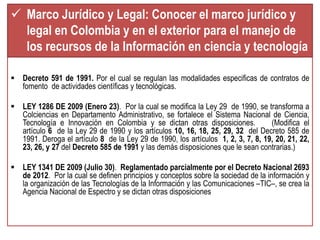 Marco Jurídico y Legal: Conocer el marco jurídico y 
legal en Colombia y en el exterior para el manejo de 
los recursos de la Información en ciencia y tecnología 
 Decreto 591 de 1991. Por el cual se regulan las modalidades especificas de contratos de 
fomento de actividades científicas y tecnológicas. 
 LEY 1286 DE 2009 (Enero 23). Por la cual se modifica la Ley 29 de 1990, se transforma a 
Colciencias en Departamento Administrativo, se fortalece el Sistema Nacional de Ciencia, 
Tecnología e Innovación en Colombia y se dictan otras disposiciones. (Modifica el 
artículo 6 de la Ley 29 de 1990 y los artículos 10, 16, 18, 25, 29, 32 del Decreto 585 de 
1991. Deroga el artículo 8 de la Ley 29 de 1990, los artículos 1, 2, 3, 7, 8, 19, 20, 21, 22, 
23, 26, y 27 del Decreto 585 de 1991 y las demás disposiciones que le sean contrarias.) 
 LEY 1341 DE 2009 (Julio 30). Reglamentado parcialmente por el Decreto Nacional 2693 
de 2012. Por la cual se definen principios y conceptos sobre la sociedad de la información y 
la organización de las Tecnologías de la Información y las Comunicaciones –TIC–, se crea la 
Agencia Nacional de Espectro y se dictan otras disposiciones 
 