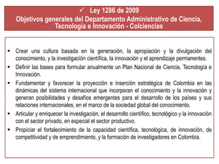  Ley 1286 de 2009 
Objetivos generales del Departamento Administrativo de Ciencia, 
Tecnología e Innovación - Colciencias 
 Crear una cultura basada en la generación, la apropiación y la divulgación del 
conocimiento, y la investigación científica, la innovación y el aprendizaje permanentes. 
 Definir las bases para formular anualmente un Plan Nacional de Ciencia, Tecnología e 
Innovación. 
 Fundamentar y favorecer la proyección e inserción estratégica de Colombia en las 
dinámicas del sistema internacional que incorporan el conocimiento y la innovación y 
generan posibilidades y desafíos emergentes para el desarrollo de los países y sus 
relaciones internacionales, en el marco de la sociedad global del conocimiento. 
 Articular y enriquecer la investigación, el desarrollo científico, tecnológico y la innovación 
con el sector privado, en especial el sector productivo. 
 Propiciar el fortalecimiento de la capacidad científica, tecnológica, de innovación, de 
competitividad y de emprendimiento, y la formación de investigadores en Colombia. 
 