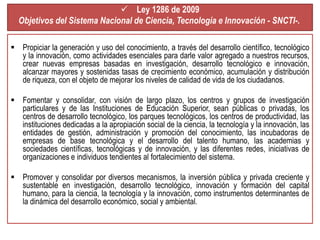  Ley 1286 de 2009 
Objetivos del Sistema Nacional de Ciencia, Tecnología e Innovación - SNCTI-. 
 Propiciar la generación y uso del conocimiento, a través del desarrollo científico, tecnológico 
y la innovación, como actividades esenciales para darle valor agregado a nuestros recursos, 
crear nuevas empresas basadas en investigación, desarrollo tecnológico e innovación, 
alcanzar mayores y sostenidas tasas de crecimiento económico, acumulación y distribución 
de riqueza, con el objeto de mejorar los niveles de calidad de vida de los ciudadanos. 
 Fomentar y consolidar, con visión de largo plazo, los centros y grupos de investigación 
particulares y de las Instituciones de Educación Superior, sean públicas o privadas, los 
centros de desarrollo tecnológico, los parques tecnológicos, los centros de productividad, las 
instituciones dedicadas a la apropiación social de la ciencia, la tecnología y la innovación, las 
entidades de gestión, administración y promoción del conocimiento, las incubadoras de 
empresas de base tecnológica y el desarrollo del talento humano, las academias y 
sociedades científicas, tecnológicas y de innovación, y las diferentes redes, iniciativas de 
organizaciones e individuos tendientes al fortalecimiento del sistema. 
 Promover y consolidar por diversos mecanismos, la inversión pública y privada creciente y 
sustentable en investigación, desarrollo tecnológico, innovación y formación del capital 
humano, para la ciencia, la tecnología y la innovación, como instrumentos determinantes de 
la dinámica del desarrollo económico, social y ambiental. 
 