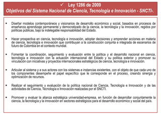  Ley 1286 de 2009 
Objetivos del Sistema Nacional de Ciencia, Tecnología e Innovación - SNCTI-. 
 Diseñar modelos contemporáneos y visionarios de desarrollo económico y social, basados en procesos de 
enseñanza aprendizaje permanente y democratizado de la ciencia, la tecnología y la innovación, regidos por 
políticas públicas, bajo la indelegable responsabilidad del Estado. 
 Hacer prospectiva en ciencia, tecnología e innovación, adoptar decisiones y emprender acciones en materia 
de ciencia, tecnología e innovación que contribuyan a la construcción conjunta e integrada de escenarios de 
futuro de Colombia en el contexto mundial. 
 Fomentar la coordinación, seguimiento y evaluación entre la política y el desarrollo nacional en ciencia, 
tecnología e innovación con la actuación internacional del Estado y su política exterior y promover su 
vinculación con iniciativas y proyectos internacionales estratégicos de ciencia, tecnología e innovación. 
 Articular al sistema y a sus actores con los sistemas e instancias existentes, con el objeto de que cada uno de 
los componentes desempeñe el papel específico que le corresponde en el proceso, creando sinergia y 
optimización de recursos. 
 Realizar el seguimiento y evaluación de la política nacional de Ciencia, Tecnología e Innovación y de las 
actividades de Ciencia, Tecnología e Innovación realizadas por el SNCTI. 
 Promover y evaluar la alianza estratégica universidad-empresa, en función de desarrollar conjuntamente la 
ciencia, la tecnología y la innovación en sectores estratégicos para el desarrollo económico y social del país. 
 