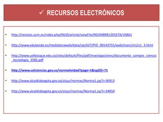  RECURSOS ELECTRÓNICOS 
• http://revistas.ucm.es/index.php/RGID/article/viewFile/RGID9898120327A/10861 
• http://www.edukanda.es/mediatecaweb/data/zip/627/PID_00143755/web/main/m1/v1_3.html 
• http://www.uelbosque.edu.co/sites/default/files/pdf/investigaciones/documento_compes_ciencia 
_tecnologia_3582.pdf 
• http://www.colciencias.gov.co/normatividad?page=1&op[0]=71 
• http://www.alcaldiabogota.gov.co/sisjur/normas/Norma1.jsp?i=36913 
• http://www.alcaldiabogota.gov.co/sisjur/normas/Norma1.jsp?i=34850 
 