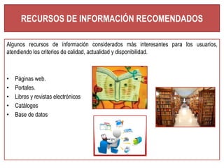 RECURSOS DE INFORMACIÓN RECOMENDADOS 
Algunos recursos de información considerados más interesantes para los usuarios, 
atendiendo los criterios de calidad, actualidad y disponibilidad. 
• Páginas web. 
• Portales. 
• Libros y revistas electrónicos 
• Catálogos 
• Base de datos 
 