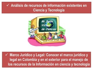  Análisis de recursos de información existentes en 
Ciencia y Tecnología 
 Marco Jurídico y Legal: Conocer el marco jurídico y 
legal en Colombia y en el exterior para el manejo de 
los recursos de la Información en ciencia y tecnología 
 