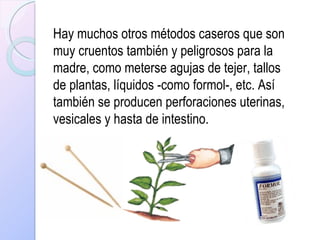Hay muchos otros métodos caseros que son muy cruentos también y peligrosos para la madre, como meterse agujas de tejer, tallos de plantas, líquidos -como formol-, etc. Así también se producen perforaciones uterinas, vesicales y hasta de intestino. 