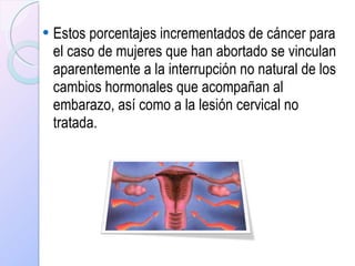 Estos porcentajes incrementados de cáncer para el caso de mujeres que han abortado se vinculan aparentemente a la interrupción no natural de los cambios hormonales que acompañan al embarazo, así como a la lesión cervical no tratada.   