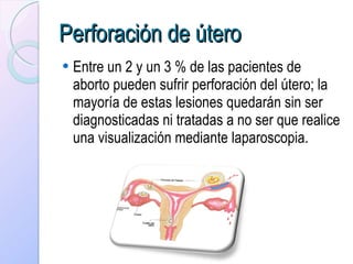 Perforación de útero   Entre un 2 y un 3 % de las pacientes de aborto pueden sufrir perforación del útero; la mayoría de estas lesiones quedarán sin ser diagnosticadas ni tratadas a no ser que realice una visualización mediante laparoscopia. 