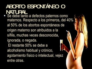 ABORTO ESPONTÁNEO O NATURAL Se debe tanto a defectos paternos como maternos. Respecto a los primeros, del 40%  al 50% de los abortos espontáneos de  origen materno son atribuidos a la  sífilis, muchas veces desconocida,  ignorada, o negada.   El restante 50% se debe a  alcoholismo habitual y crónico,  agotamiento físico o intelectual, vejez entre otras.  
