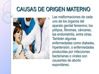 CAUSAS DE ORIGEN MATERNO Las malformaciones de cada uno de los órganos del aparato genital femenino; los pólipos, fibromas, cánceres, las endometritis, entre otras. También algunas enfermedades como diabetes, hipertensión, o enfermedades producidas por infecciones bacterianas o virales son causantes de aborto espontáneo.  